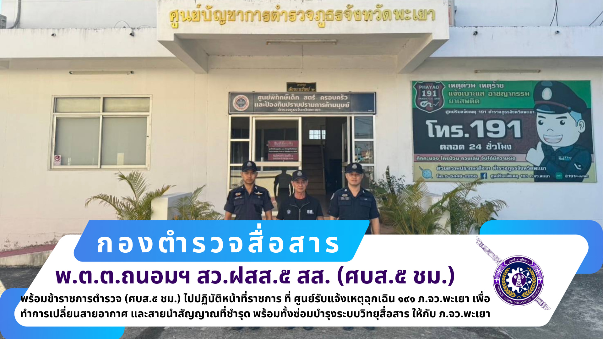 สว.ฝสส.๕ สส.(ศบส.๕ ชม.)พร้อมข้าราชการตำรวจ ฝสส.๕ สส.(ศบส.๕ ชม.) ได้เดินทางไปปฏิบัติหน้าที่ราชการ ที่ ศูนย์รับแจ้งเหตุฉุกเฉิน ๑๙๑ ภ.จว.พะเยา เพื่อทำการเปลี่ยนสายอากาศ และสายนำสัญญาณที่ชำรุด พร้อมทั้งซ่อมบำรุงระบบวิทยุสื่อสาร ให้กับ ภ.จว.พะเยา