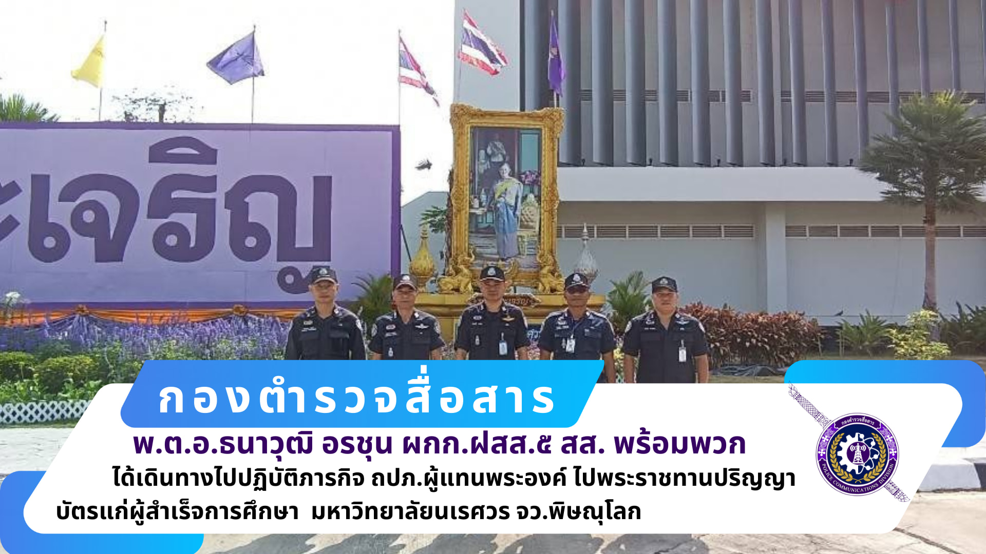 ผกก.ฝสส.๕ สส. ,รอง ผกก.ฝสส.๕ สส. และ สว.ฝสส.5 สส.(ศบส.๖ พล.) พร้อมข้าราชการตำรวจ ศบส.๖ พล. เดินทางไป ปฏิบัติภารกิจ ถปภ.เดโชชัย ๕ เสด็จฯ แทนพระองค์ ไปพระราชทานปริญญาบัตรแก่ผู้สำเร็จการศึกษา มหาวิทยาลัยนเรศวร จว.พิษณุโลก