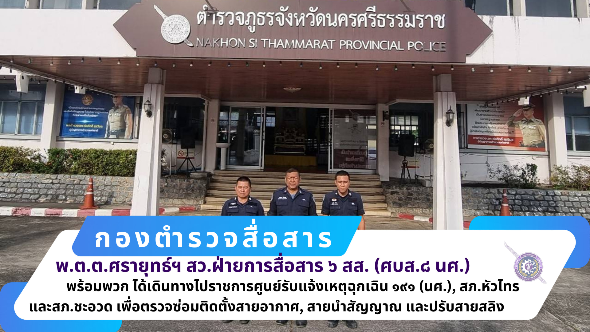 ฝ่ายการสื่อสาร ๖ สส.(ศบส.๘ นศ.) นำโดย พ.ต.ต.ศรายุทธ์ พนิตกมล สว.ฝ่ายการสื่อสาร ๖ สส.(ศบส.๘ นศ.) พร้อมพวกรวม ๕ นาย เดินทางไปราชการ ตรวจศูนย์รับแจ้งเหตุฉุกเฉิน ๑๙๑ ภ.จว.นครศรีธรรมราช , สภ.หัวไทร และ สภ.ชะอวด