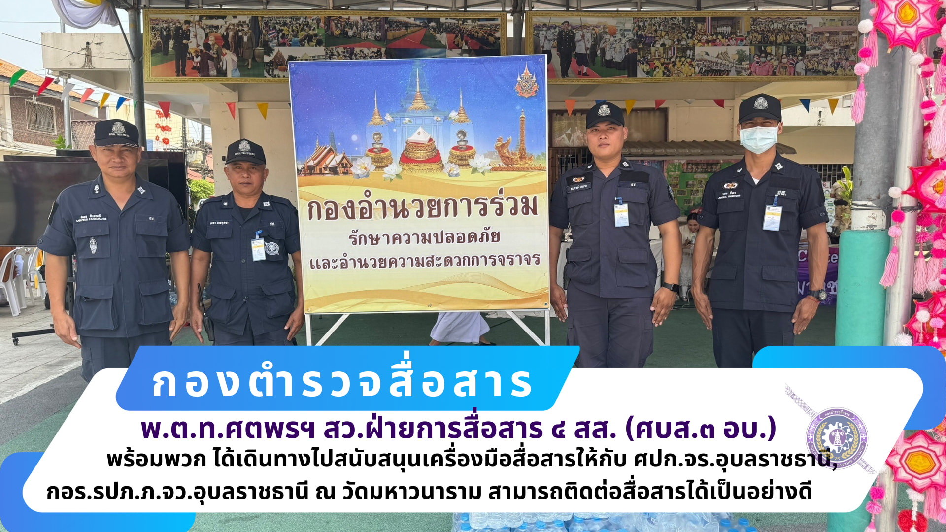 สว.ฝ่ายการสื่อสาร ๔ สส.(ศบส.๓ อบ.)​พร้อม​พวก​ ได้เดินทางไปสนับสนุน​เครื่อง​มือ​สื่อสาร​ให้กับ​ ศปก.จร.อุบลราชธานี, กอร.รปภ.ภ.จว.อุบล​ราชธานี​ ณ วัดมหา​วนาราม