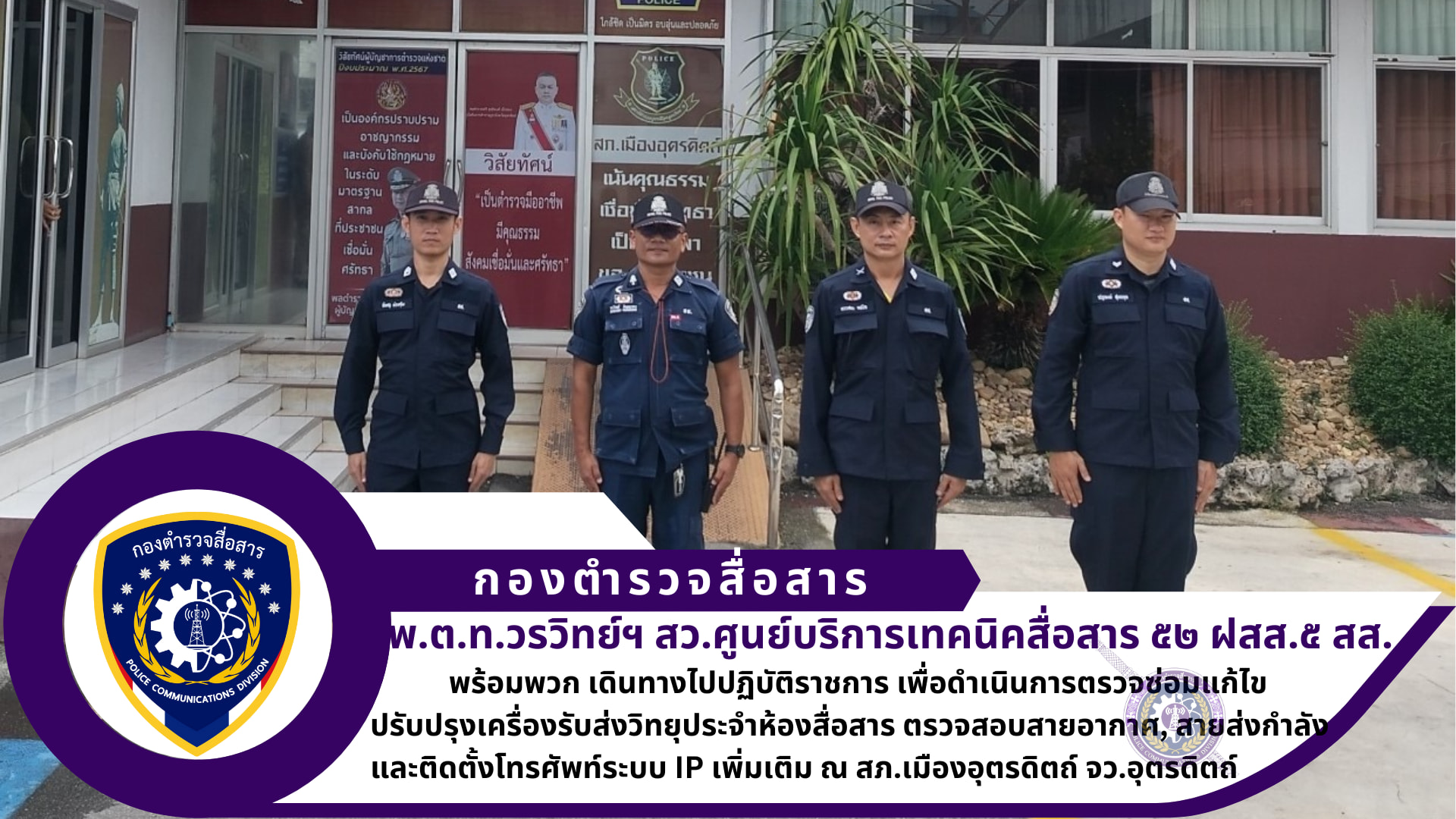 สว.ศูนย์บริการเทคนิคสื่อสาร ๕๒ ฝสส.๕ สส. พร้อมพวก เดินทางไปปฏิบัติราชการ เพื่อดำเนินการตรวจซ่อมแก้ไขปรับปรุงเครื่องรับส่งวิทยุประจำห้องสื่อสาร ตรวจสอบสายอากาศ, สายส่งกำลัง และติดตั้งโทรศัพท์ระบบ IP เพิ่มเติม ณ สภ.เมืองอุตรดิตถ์ จว.อุตรดิตถ์