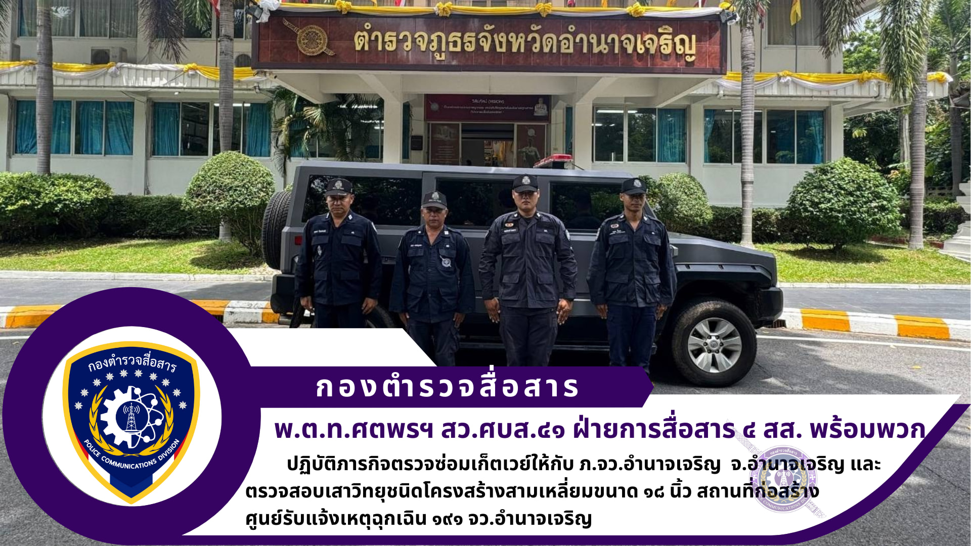 สว.ศบส.๔๑ ฝสส.๔ สส.พร้อมพวก รวม​ ๕ นาย​ ได้เดินทางไปราชการเพื่อทำการตรวจซ่อมเก็ตเวย์ให้กับ​ ภ.จว.อำนาจเจริญ​ และตรวจสอบ​เสาวิทยุ​ชนิด​โครงสร้าง​สามเหลี่ยม​ขนาด ๑๘ นิ้ว​ สถานที่ก่อสร้าง​ศูนย์​รับแจ้ง​เหตุ​ฉุกเฉิน​ ๑๙๑ จว. อำนาจ​เจริญ​