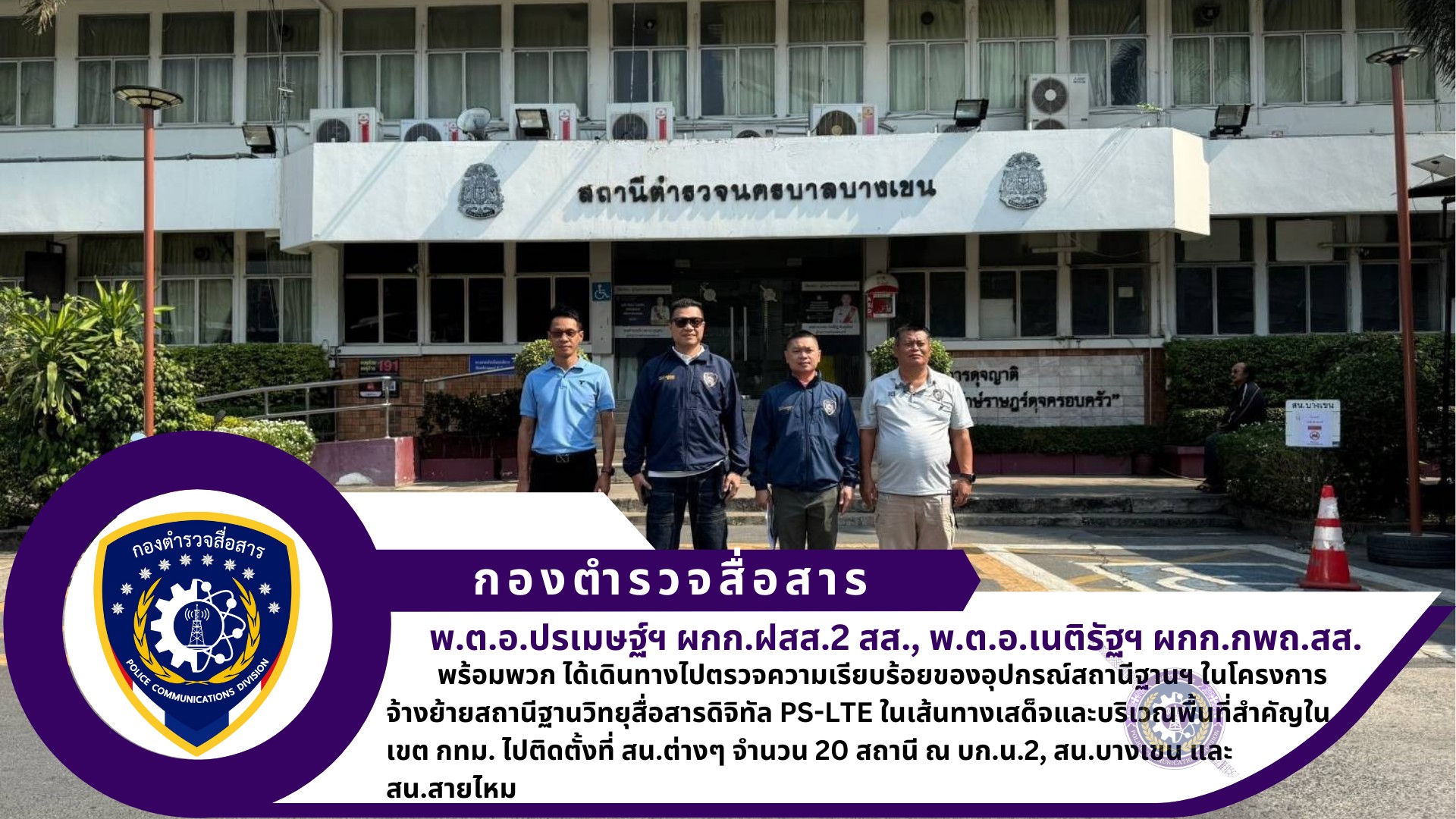 ผกก.ฝสส.2 สส. ผกก.กพถ.สส. พร้อมด้วย ช่างไฟฟ้าฯ (สบ2) กพถ.สส. ได้เดินทางไปตรวจความเรียบร้อยของอุปกรณ์สถานีฐานฯ ในโครงการจ้างย้ายสถานีฐานวิทยุสื่อสารดิจิทัล PS-LTE ในเส้นทางเสด็จและบริเวณพื้นที่สำคัญในเขต กทม. ไปติดตั้งที่ สน.ต่างๆ จำนวน 20 สถานี