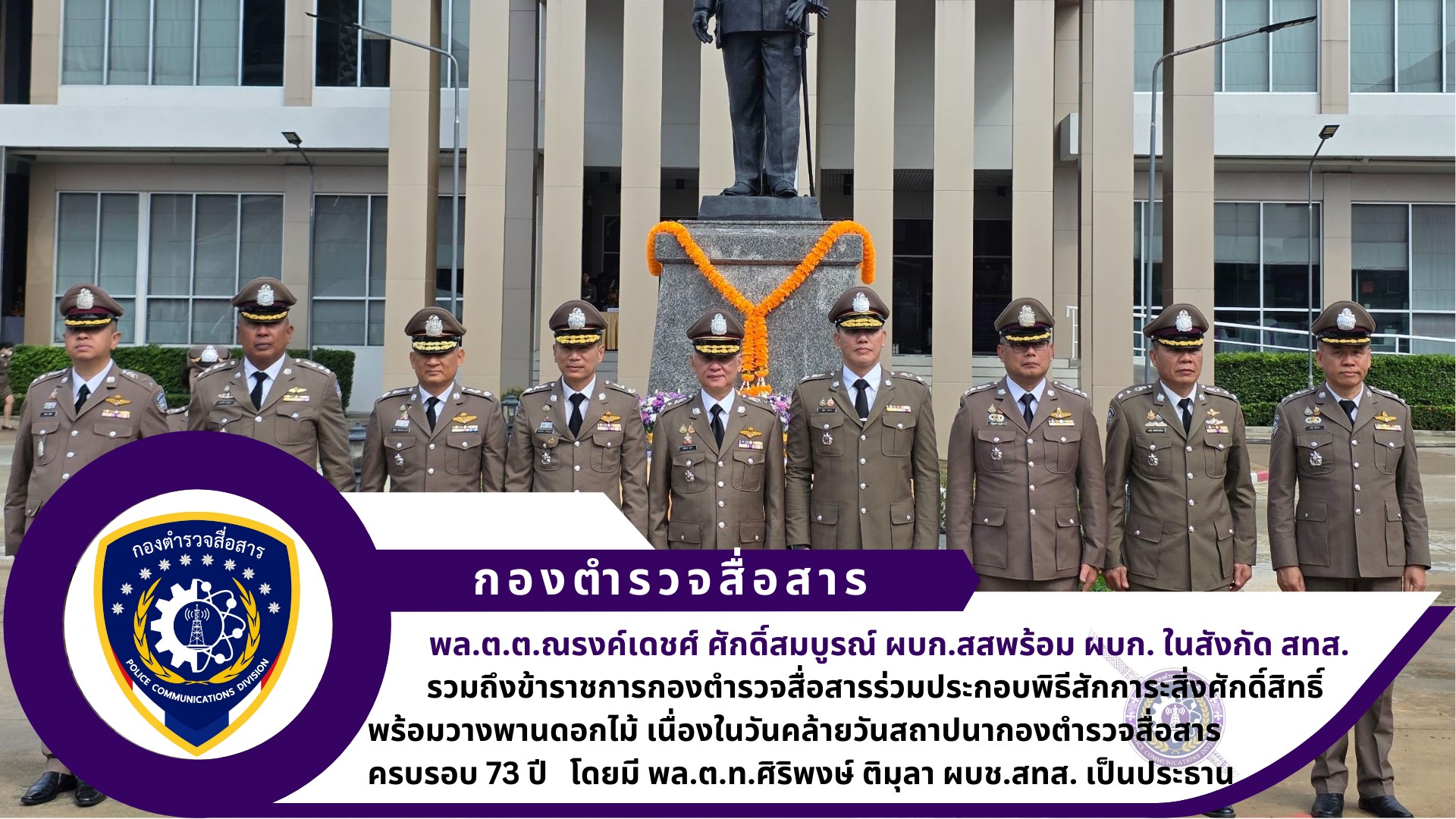 ผบก.สส. พร้อมด้วย ผบก.ในสังกัด สทส.,รอง ผบก.สส.,อดีตผู้บังคับบัญชา สส. และข้าราชการตำรวจในสังกัด สส. ร่วมประกอบพิธีสักการะสิ่งศักดิ์สิทธิ์ พร้อมวางพานดอกไม้ เนื่องในวันคล้ายวันสถาปนากองตำรวจสื่อสาร ครบรอบ 73 ปี