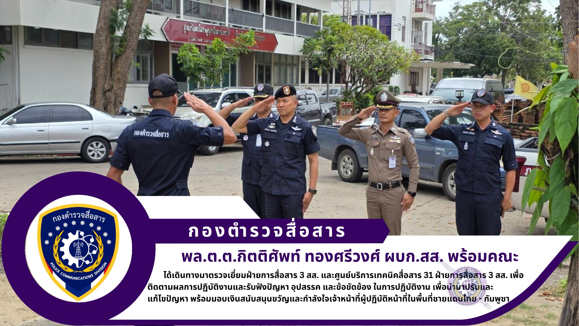 ผบก.สส. พร้อมด้วย  รอง ผบก.สส. ได้เดินทางมาตรวจเยี่ยมฝ่ายการสื่อสาร 3 สส. และศูนย์บริการเทคนิคสื่อสาร 31 ฝ่ายการสื่อสาร 3 สส. เพื่อติดตามผลการปฏิบัติงานและรับฟังปัญหา อุปสรรค และข้อขัดข้อง ในการปฏิบัติงาน เพื่อนำมาปรับและแก้ไขปัญหา พร้อมมอบเงินสนับสนุนขวัญและกำลังใจเจ้าหน้าที่ผู้ปฏิบัติหน้าที่ในพื้นที่ชายแดนไทย – กัมพูชา