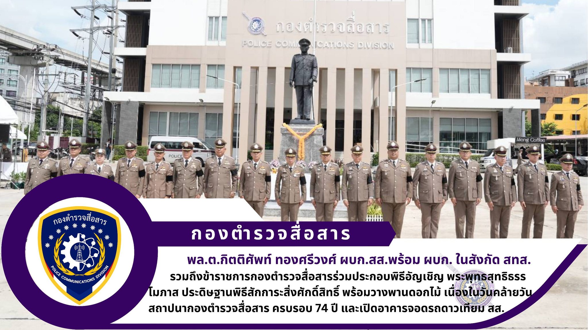 ผบก.สส. พร้อมด้วย ผบก.ในสังกัด สทส., อดีตผู้บังคับบัญชา สส. และข้าราชการตำรวจในสังกัด สส. ร่วมประกอบพิธีอัญเชิญ พระพุทธสุทธิธรรโมภาส ประดิษฐานพิธีสักการะสิ่งศักดิ์สิทธิ์ พร้อมวางพานดอกไม้ เนื่องในวันคล้ายวันสถาปนากองตำรวจสื่อสาร ครบรอบ 74 ปี และเปิดอาคารจอดรถดาวเทียม สส.